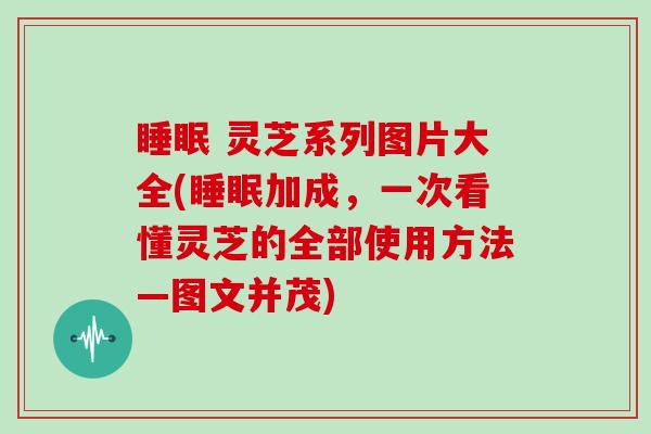  灵芝系列图片大全(加成，一次看懂灵芝的全部使用方法—图文并茂)