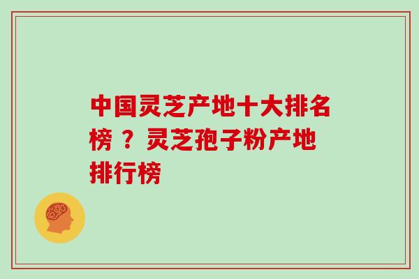 中国灵芝产地十大排名榜 ？灵芝孢子粉产地排行榜