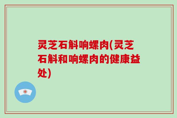 灵芝石斛响螺肉(灵芝石斛和响螺肉的健康益处)