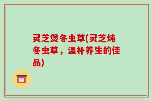 灵芝煲冬虫草(灵芝炖冬虫草，温补养生的佳品)