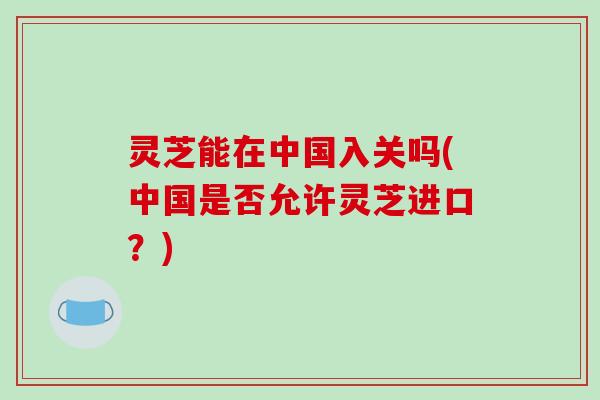 灵芝能在中国入关吗(中国是否允许灵芝进口？)