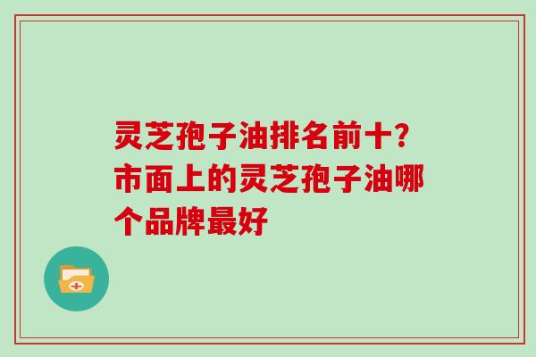 灵芝孢子油排名前十？市面上的灵芝孢子油哪个品牌好