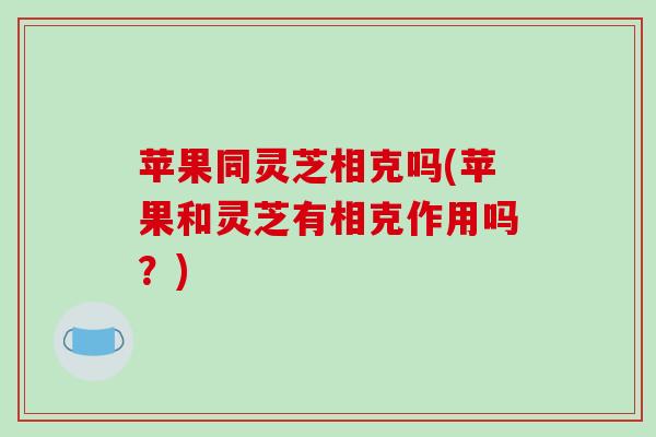 苹果同灵芝相克吗(苹果和灵芝有相克作用吗？)