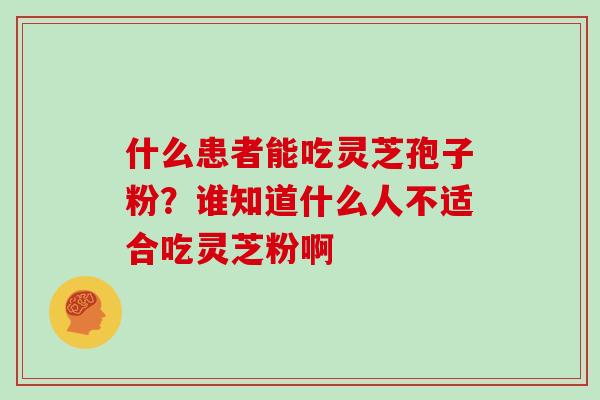 什么患者能吃灵芝孢子粉？谁知道什么人不适合吃灵芝粉啊