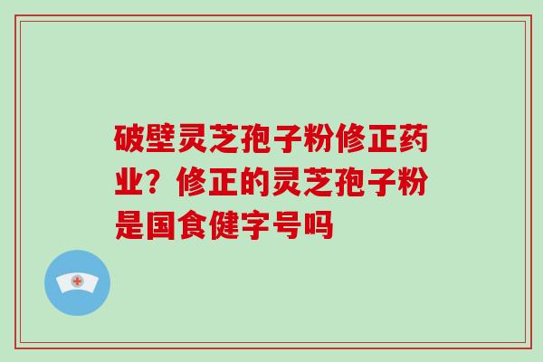 破壁灵芝孢子粉修正药业？修正的灵芝孢子粉是国食健字号吗