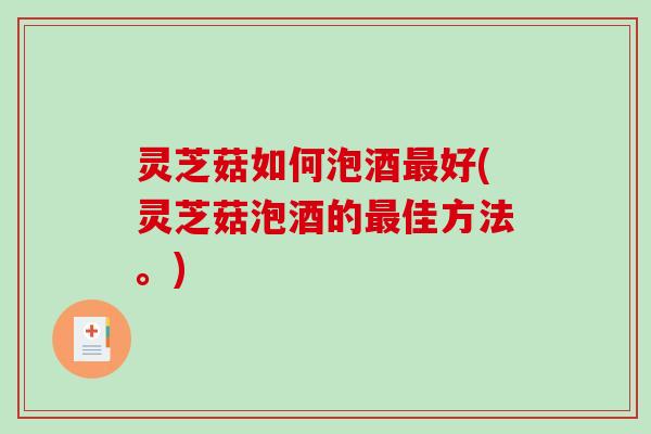 灵芝菇如何泡酒好(灵芝菇泡酒的佳方法。)