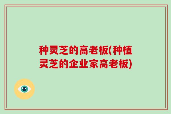 种灵芝的高老板(种植灵芝的企业家高老板)
