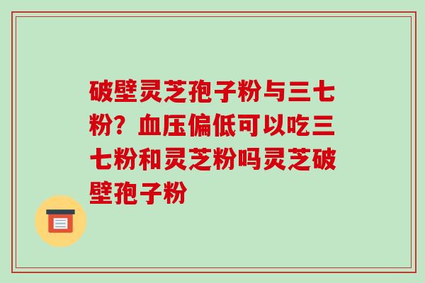 破壁灵芝孢子粉与三七粉？偏低可以吃三七粉和灵芝粉吗灵芝破壁孢子粉