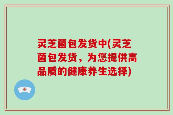 灵芝菌包发货中(灵芝菌包发货，为您提供高品质的健康养生选择)