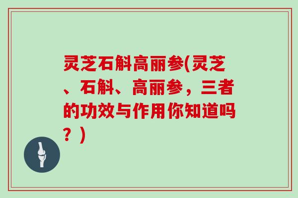 灵芝石斛高丽参(灵芝、石斛、高丽参，三者的功效与作用你知道吗？)