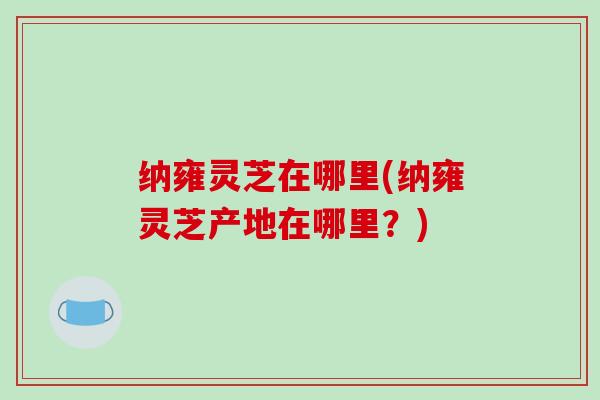 纳雍灵芝在哪里(纳雍灵芝产地在哪里？)