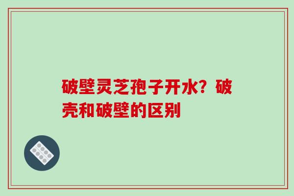 破壁灵芝孢子开水？破壳和破壁的区别