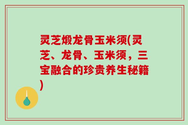 灵芝煅龙骨玉米须(灵芝、龙骨、玉米须，三宝融合的珍贵养生秘籍)