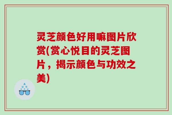 灵芝颜色好用嘛图片欣赏(赏心悦目的灵芝图片，揭示颜色与功效之美)