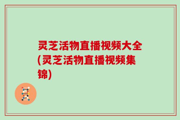 灵芝活物直播视频大全(灵芝活物直播视频集锦)