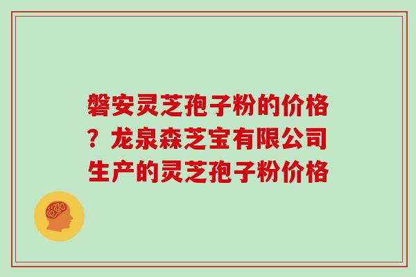 磐安灵芝孢子粉的价格？龙泉森芝宝有限公司生产的灵芝孢子粉价格