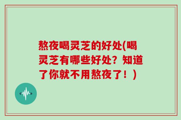 熬夜喝灵芝的好处(喝灵芝有哪些好处？知道了你就不用熬夜了！)