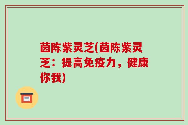 茵陈紫灵芝(茵陈紫灵芝：提高免疫力，健康你我)