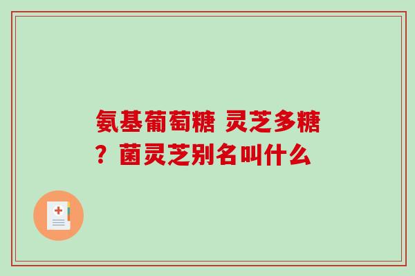 氨基葡萄糖 灵芝多糖？菌灵芝别名叫什么