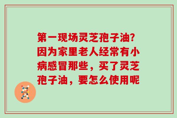 第一现场灵芝孢子油？因为家里老人经常有小那些，买了灵芝孢子油，要怎么使用呢