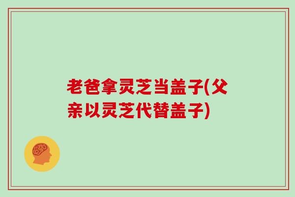 老爸拿灵芝当盖子(父亲以灵芝代替盖子)