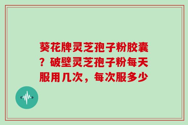 葵花牌灵芝孢子粉胶囊？破壁灵芝孢子粉每天服用几次，每次服多少