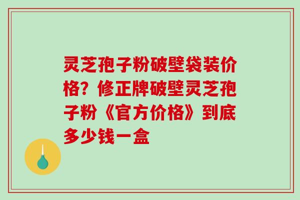 灵芝孢子粉破壁袋装价格？修正牌破壁灵芝孢子粉《官方价格》到底多少钱一盒