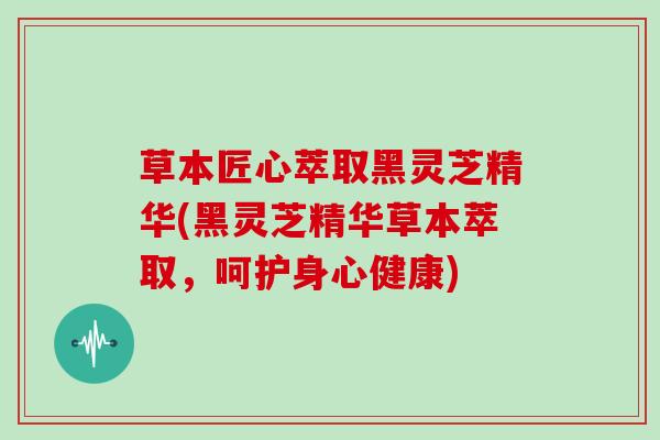 草本匠心萃取黑灵芝精华(黑灵芝精华草本萃取，呵护身心健康)