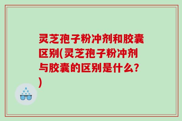 灵芝孢子粉冲剂和胶囊区别(灵芝孢子粉冲剂与胶囊的区别是什么？)