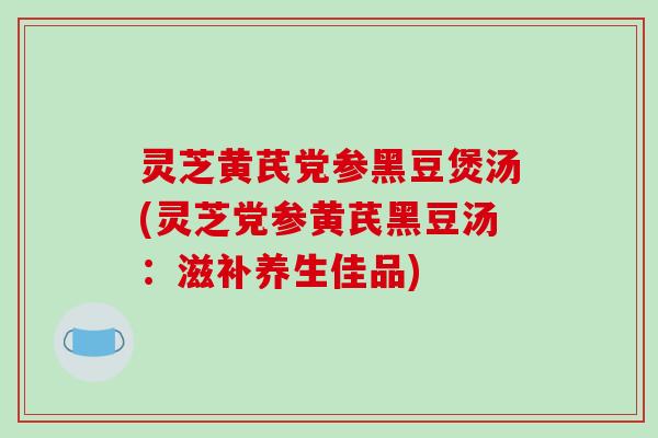 灵芝黄芪党参黑豆煲汤(灵芝党参黄芪黑豆汤：滋补养生佳品)