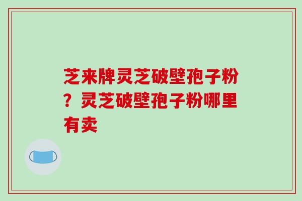 芝来牌灵芝破壁孢子粉？灵芝破壁孢子粉哪里有卖