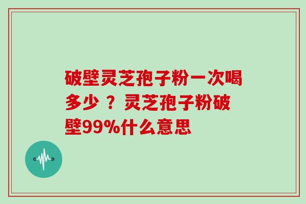 破壁灵芝孢子粉一次喝多少 ？灵芝孢子粉破壁99%什么意思