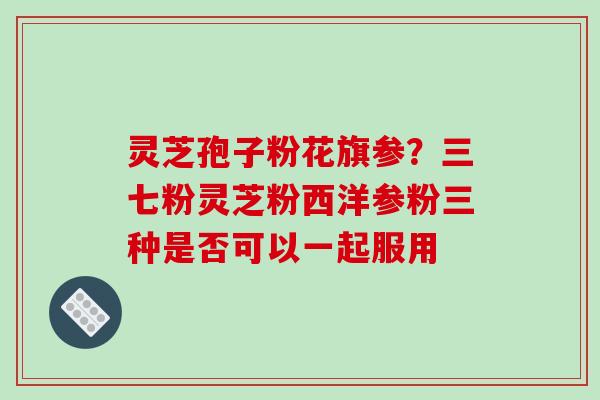 灵芝孢子粉花旗参？三七粉灵芝粉西洋参粉三种是否可以一起服用
