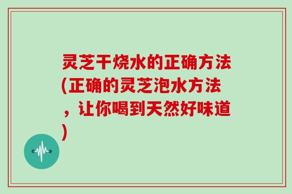 灵芝干烧水的正确方法(正确的灵芝泡水方法，让你喝到天然好味道)