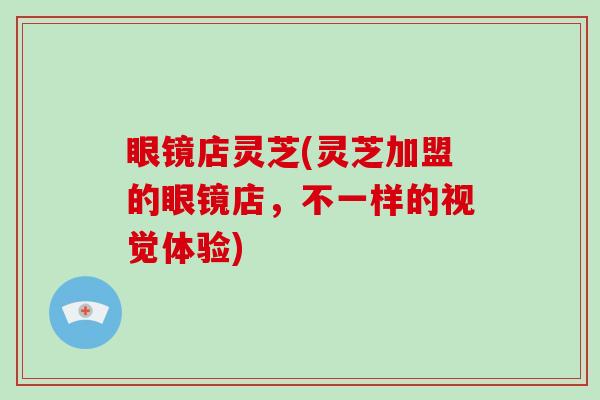 眼镜店灵芝(灵芝加盟的眼镜店，不一样的视觉体验)