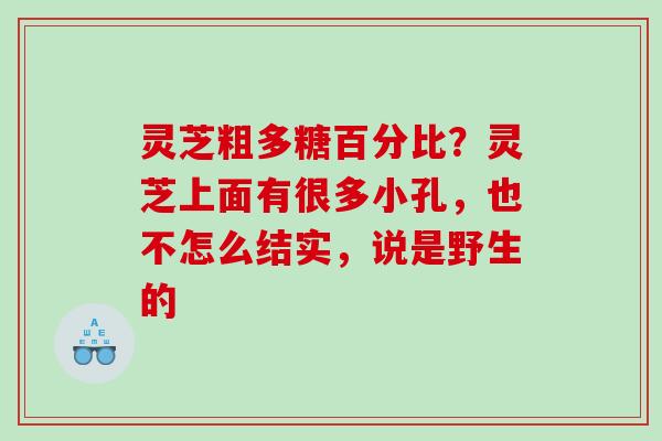 灵芝粗多糖百分比？灵芝上面有很多小孔，也不怎么结实，说是野生的