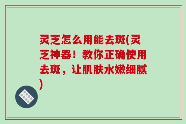 灵芝怎么用能去斑(灵芝神器！教你正确使用去斑，让水嫩细腻)
