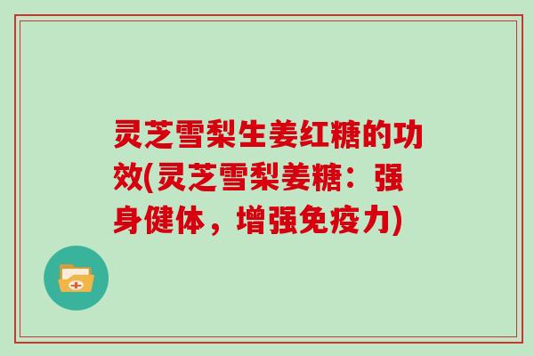 灵芝雪梨生姜红糖的功效(灵芝雪梨姜糖：强身健体，增强免疫力)