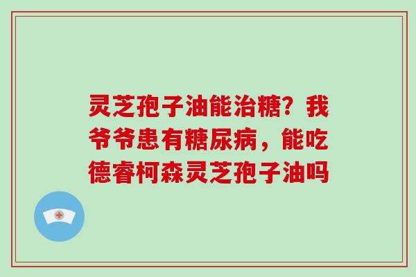 灵芝孢子油能糖？我爷爷患有，能吃德睿柯森灵芝孢子油吗