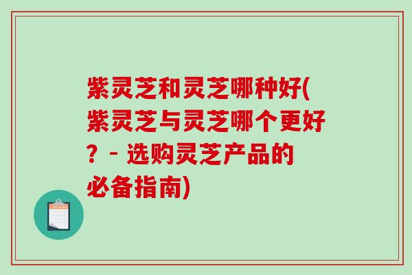 紫灵芝和灵芝哪种好(紫灵芝与灵芝哪个更好？- 选购灵芝产品的必备指南)