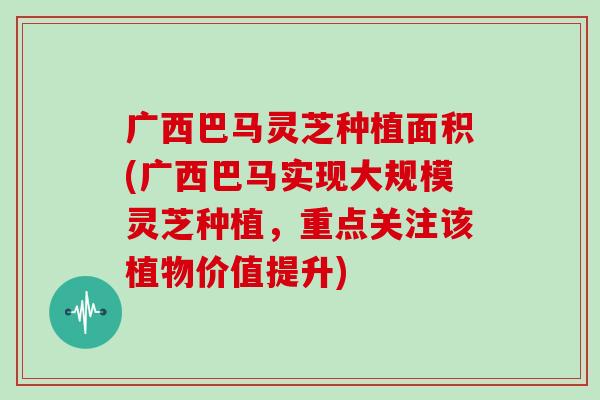 广西巴马灵芝种植面积(广西巴马实现大规模灵芝种植，重点关注该植物价值提升)