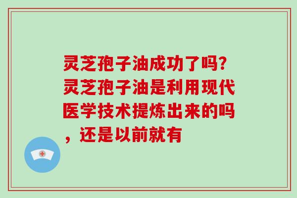 灵芝孢子油成功了吗？灵芝孢子油是利用现代医学技术提炼出来的吗，还是以前就有