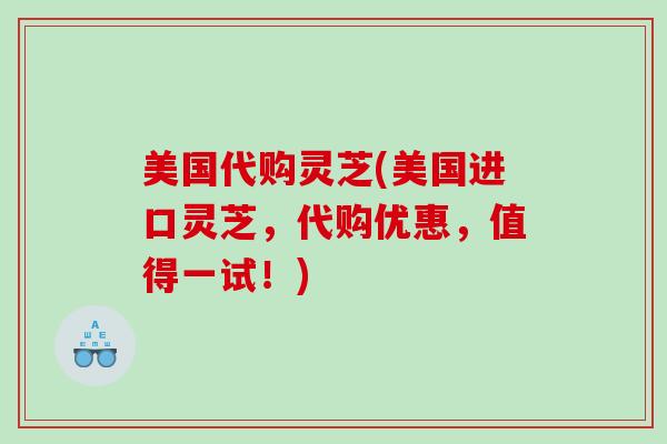 美国代购灵芝(美国进口灵芝，代购优惠，值得一试！)