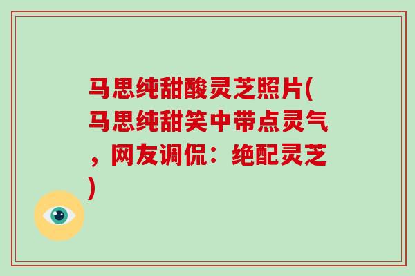 马思纯甜酸灵芝照片(马思纯甜笑中带点灵气，网友调侃：绝配灵芝)