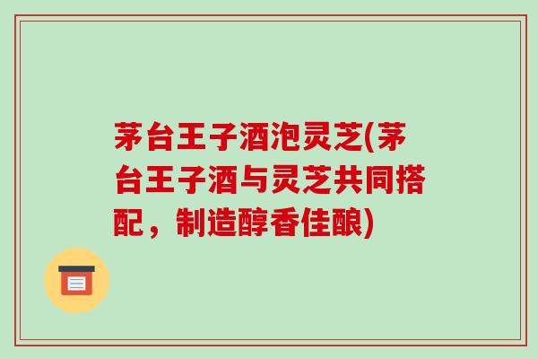 茅台王子酒泡灵芝(茅台王子酒与灵芝共同搭配，制造醇香佳酿)