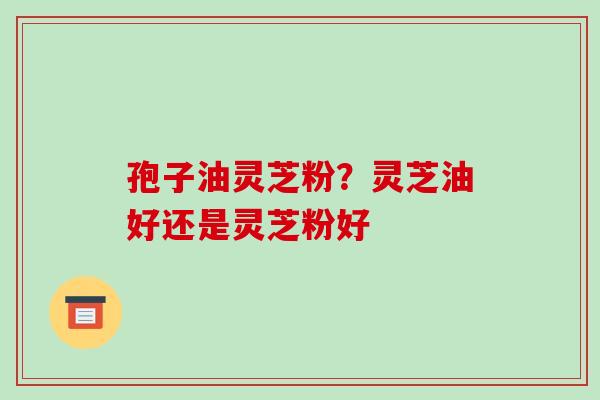 孢子油灵芝粉？灵芝油好还是灵芝粉好