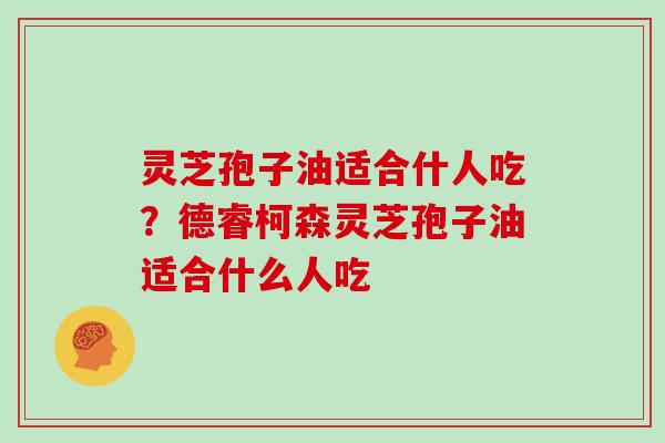 灵芝孢子油适合什人吃？德睿柯森灵芝孢子油适合什么人吃