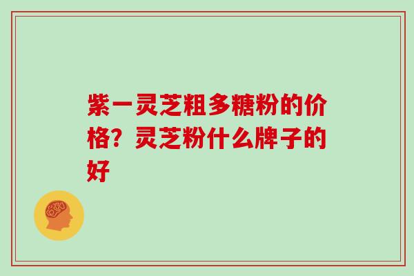 紫一灵芝粗多糖粉的价格？灵芝粉什么牌子的好