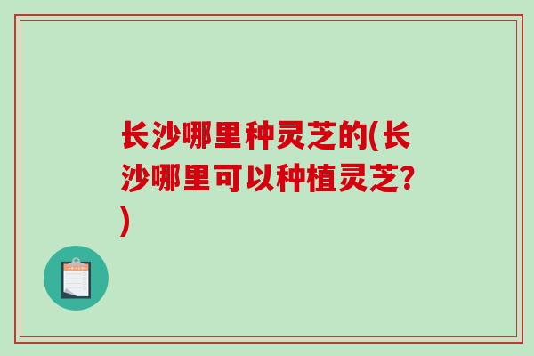 长沙哪里种灵芝的(长沙哪里可以种植灵芝？)