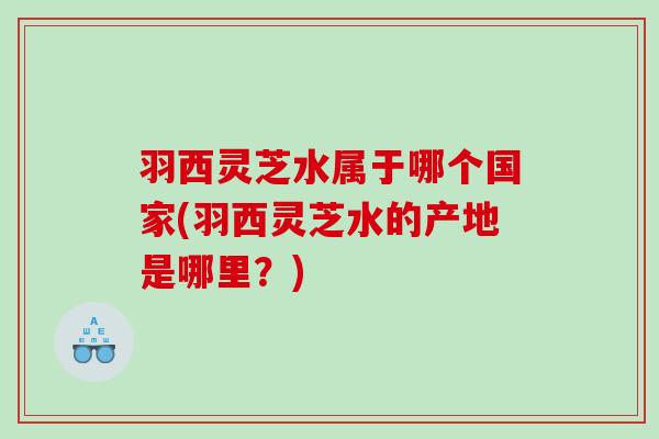 羽西灵芝水属于哪个国家(羽西灵芝水的产地是哪里？)